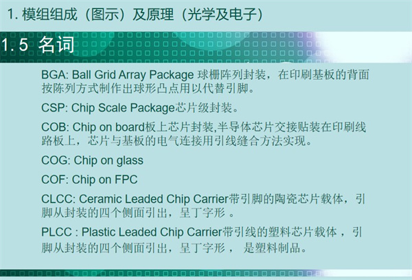 BGA: Ball Grid Array Package 球柵陣列封裝，在印刷基板的背面 按陳列方式制作出球形凸點(diǎn)用以代替引腳。CSP: Chip Scale Package芯片級(jí)封裝。COB: Chip on board板上芯片封裝,半導(dǎo)體芯片交接貼裝在印刷線(xiàn) 路板上，芯片與基板的電氣連接用引線(xiàn)縫合方法實(shí)現(xiàn)。 COG: Chip on glass COF: Chip on FPC CLCC: Ceramic Leaded Chip Carrier帶引腳的陶瓷芯片載體，引 腳從封裝的四個(gè)側(cè)面引出，呈丁字形 。PLCC : Plastic Leaded Chip Carrier帶引線(xiàn)的塑料芯片載體 ，引 腳從封裝的四個(gè)側(cè)面引出，呈丁字形 ， 是塑料制品。