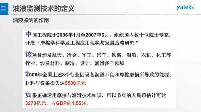 油液監(jiān)測的作用：中國工程院于2006年1月至2007年6月組織國內(nèi)數(shù)十位院士專家開展 摩擦學(xué)科學(xué)及工程應(yīng)用現(xiàn)狀與發(fā)展戰(zhàn)略研究，該項(xiàng)目涉及航天、冶金、軍工、汽車、鐵路 等多個領(lǐng)域